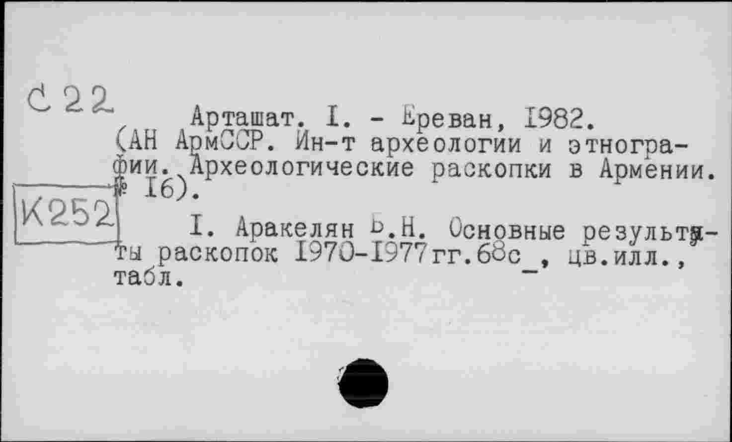 ﻿Арташат. I. - Ереван, 1982.
<АН АрмССР. Ин-т археологии и этнографии. Археологические раскопки в Армении. ——	.а £6).
К 9 S 91
I. Аракелян Ь.Н. Основные результаты раскопок 1970-1977гг.60с , цв.илл., табл.	“